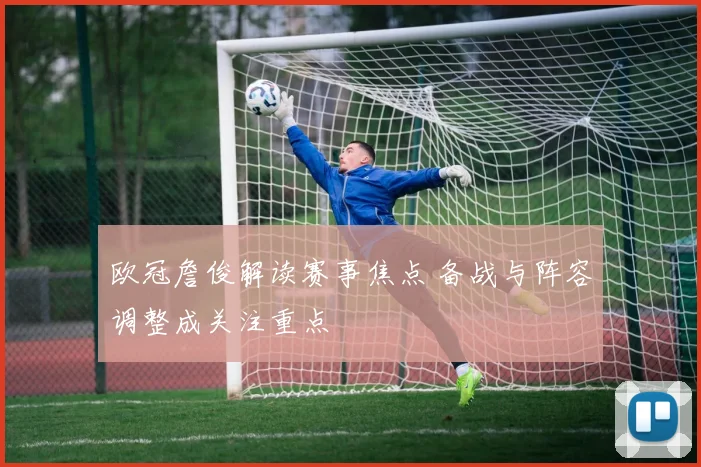 欧冠詹俊解读赛事焦点 备战与阵容调整成关注重点