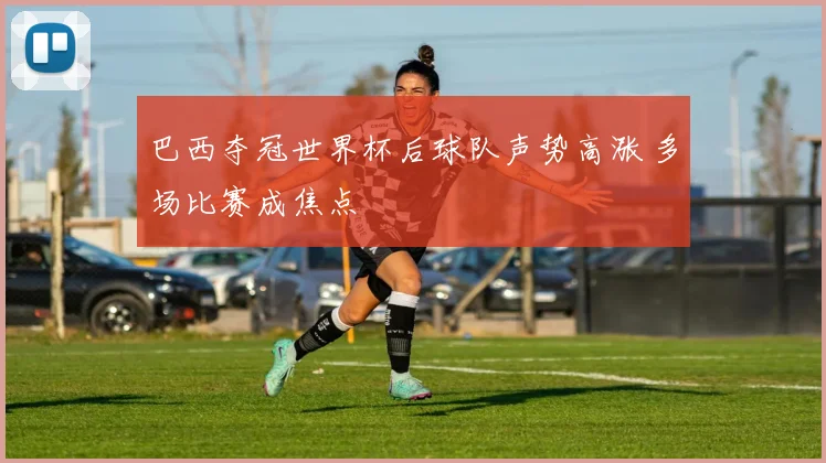 巴西夺冠世界杯后球队声势高涨 多场比赛成焦点