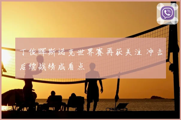 丁俊晖斯诺克世界赛再获关注 冲击后续战绩成看点