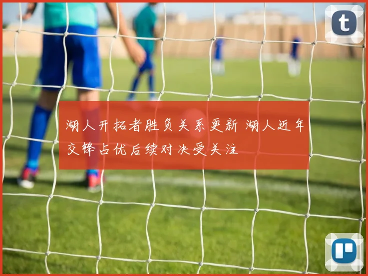 湖人开拓者胜负关系更新 湖人近年交锋占优后续对决受关注