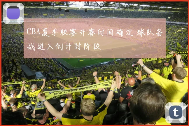 CBA夏季联赛开赛时间确定 球队备战进入倒计时阶段