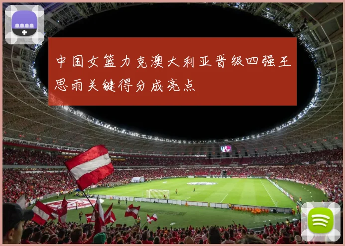 中国女篮力克澳大利亚晋级四强王思雨关键得分成亮点