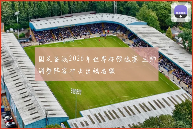 国足备战2026年世界杯预选赛 主帅调整阵容冲击出线名额