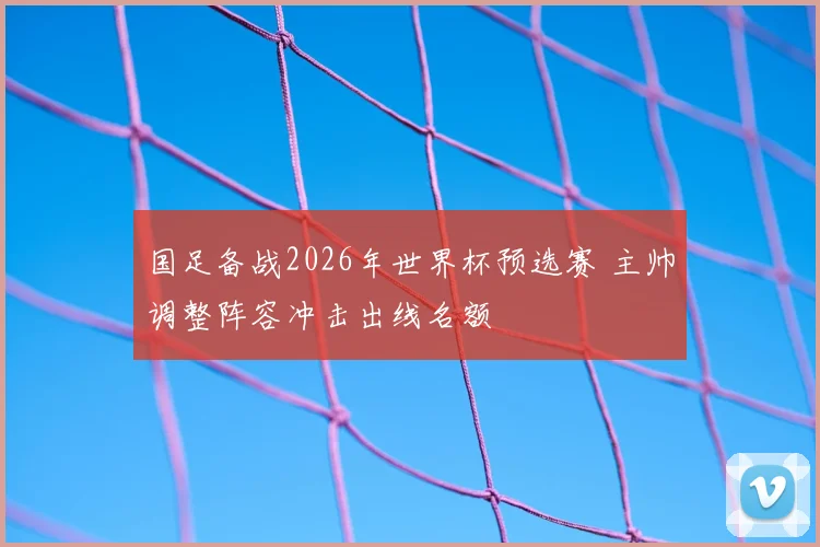 国足备战2026年世界杯预选赛 主帅调整阵容冲击出线名额