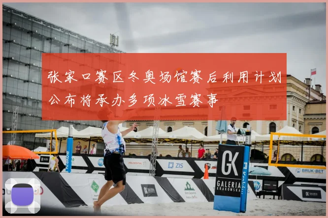 张家口赛区冬奥场馆赛后利用计划公布将承办多项冰雪赛事