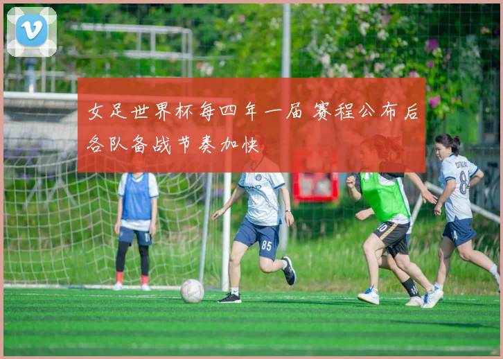 女足世界杯每四年一届 赛程公布后各队备战节奏加快
