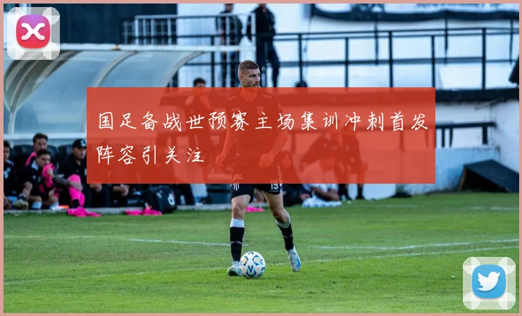 国足备战世预赛主场集训冲刺首发阵容引关注
