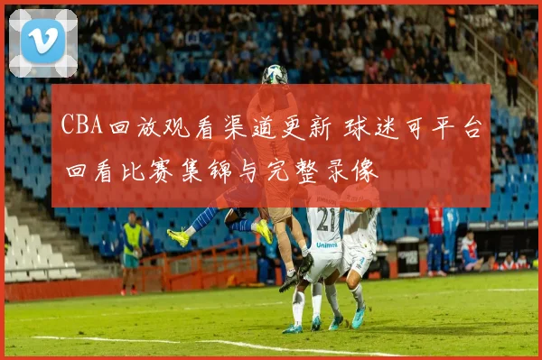CBA回放观看渠道更新 球迷可平台回看比赛集锦与完整录像