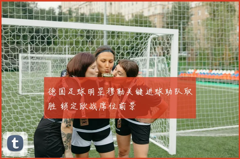德国足球明星穆勒关键进球助队取胜 锁定欧战席位前景