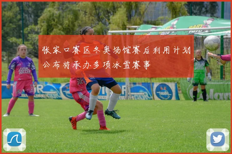 张家口赛区冬奥场馆赛后利用计划公布将承办多项冰雪赛事