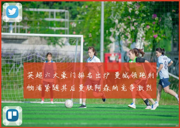 英超六大豪门排名出炉 曼城领跑利物浦紧随其后曼联阿森纳竞争激烈