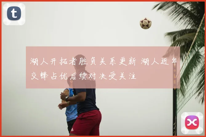 湖人开拓者胜负关系更新 湖人近年交锋占优后续对决受关注
