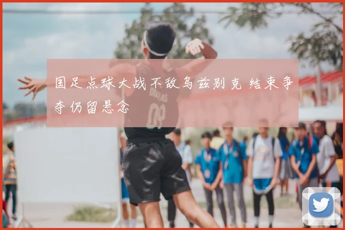 国足点球大战不敌乌兹别克 结束争夺仍留悬念