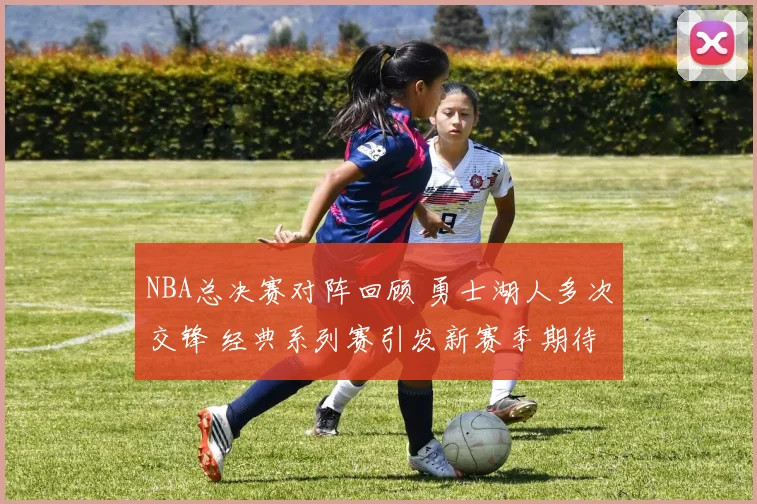 NBA总决赛对阵回顾 勇士湖人多次交锋 经典系列赛引发新赛季期待