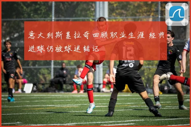 意大利斯基拉奇回顾职业生涯 经典进球仍被球迷铭记